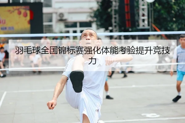 羽毛球全国锦标赛强化体能考验提升竞技力